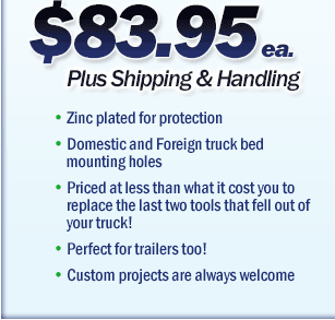 Zinc plated for protection; Domestic and foreign truck bed mounting holes; Priced at less than what it cost you to replace the last two tools that fell out of your truck; Perfect for trailers too; Custom projects are always welcome